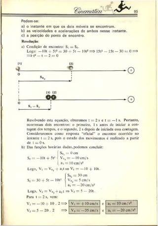 Pedem-se:
a) o instante em que os dois móveis se encontram.
b) as velocidades e acelerações de ambos nesse instante.
c) a posição do ponto de encontro.
Resolução:
 a) Condição de encontro: S, = S>.
Logo: - I0 t -I- 5t2= 30 4- 5t — 1()t2=> 15t2- 15t - 30 = 0 =>
=> t2— t — 2 = 0
(D
- L
O
O
I-
tt) (2 )
Resolvendo esta equação, obteremos t —2 s e t = —1 s. Portanto,
ocorreram dois encontros: o primeiro, 1 s antes de iniciar a con­
tagem dos tempos, e o segundo, 2 s depois de iniciada essa contagem.
Consideraremos como resposta “oficial” o encontro ocorrido no
instante t _ 2 s, pois o estudo dos movimentos é realizado a partir
de t = 0 s.
b) Das funções horárias dadas.podemos concluir:
{
S0l = 0 cm
V, ) 1 = — 1 0 cm/s
ai = 1 0 cm/s2
Logo, V, = V0j -f a,t => V, = —10 + 10t.
| So2 = 30 cm
So = 30 -f- 5t — 10t- I V0;!= 5 cm/s
. a2 = — 2 0 cm/s2
Logo, V2 = Vd 2 -J-a31 => V , — 5 — 20t.
Para t = 2s, vem:
V, = —10+ 10 . 2= > V, — -f 10 cm/s e at = 10 cm/s2
V2 = 5 - 20 . 2 = > V 2 — —35 cm/s c aa = —20 cm/s2
 