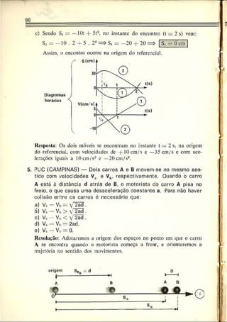 96
c) Sendo Si — —10t -f- 5t2, no instante do encontro (t - 2 s) vem:
St = - 10 . 2 -f 5 . 22=> St = - 20 + 20 => St - 0 cm
St = 2 0 • 2 0 =
Assim, o encontro ocorre na origem do referencial.
Diagramas
horários
Resposta: Os dois móveis se encontram no instante t = 2 s. na origem
do referencial, com velocidades de + 10 cm/s e —35 cm/s c com ace­
lerações iguais a 1 0 cm/s2 e — 2 0 cm/s2.
5. PUC (CAMPINAS) — Dois carros A e B movem-se no mesmo sen­
tido com velocidades V3 e Vb, respectivamente. Quando o carro
A está à distância d atrás de B, o motorista do carro A pisa no
freio, o que causa uma desaceleração constante a. Para não haver
colisão entre os carros é necessário que:
а) V„ - Vb = Í2 ã S .
б) V, - Vb> V 2ad .
c) V* — Vb < V 2ad .
d) V . - Vb= 2ad.
e) Vt — Vb = 0.
Resolução: Adotaremos a origem dos espaços no ponto em que o carro
A se encontra quando o motorista começa a frear, e orientaremos a
trajetória no sentido dos movimentos.
B
J »
©
I
 