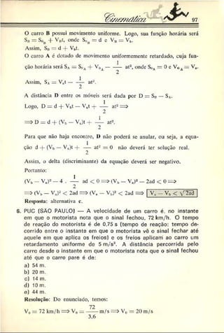 O carro B possui movimento uniforme. Logo, sua função horária será
S» = Son -f- Vjjt, onde S«B= d e V# = VV
Assim, Sn — d -f- Vbt.
O carro A é dotado de movimento uniformemente retardado, cuja fun­
ção horária será SA= S„A-f- V0v------— at2, onde S„A= 0 c V0a = V„.
Assim, SA_ V.t - at-.
A distância D entre os móveis será dada por D = S v — SA
.
Logo, D = d -j- Vb
t — V„t -j----L at2= >
2
= > D = d -f (Vb — Va)t H
-----— at2.
2
Para que não haja encontro, 1) não poderá se anular, ou seja, a equa­
ção d -f (Vb — V.)t — at* = 0 não deverá ter solução real.
Assim, o delta (discriminante) da equação deverá ser negativo.
Portanto:
1
(Vb- Va)2 - 4 . ---- ad < 0 = > (Vb— V.)2 - 2ad < 0 = ;
2
= > (Vb - V.)2 < 2ad = > (V. - Vb)2 < 2ad
Resposta: alternativa c.
v , . Vb < v-^ãa
6. PUC (SÀO PAULO) — A velocidade de um carro é. no instante
em que o motorista nota que o sinal fechou. 72 km/h. O tempo
de reação do motorista é de 0.75 s (tempo de reação: tempo de­
corrido entre o instante em que o motorista vê o sinal fechar até
aquele em que aplica os freios) e os freios aplicam ao carro um
retardamento uniforme de 5 m/s*. A distância percorrida pelo
carro desde o instante em que o motorista nota que o sinal fechou
até que o carro pare é de:
a) 54 m.
b) 20 m.
c) 14 m.
d) 10 m.
e) 44 m.
Resolução: Do enunciado, temos:
72
V0 = 72 km/h => V0= ----- m/s => V,> = 20 m/s
‘ 6
 