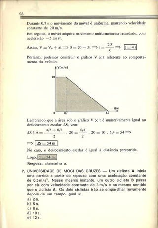 98
Durante 0,7 s o movimento do móvel é uniforme, mantendo velocidade
constante dc 20 m/s.
Em seguida, o móvel adquire movimento uniformemente retardado, com
aceleração —5 m/s2.
20
Assim, V = V0 + at = > 0 = 20 — 5t = > t = ------=>
5
Portanto, podemos construir o gráfico V x t referente ao comporta­
mento do veículo.
Lembrando que a área sob o gráfico V x t é numericamente igual ao
deslocamento escalar AS, vem:
4,7 _j_o,7 5 , 4
AS ä A = — — :— -— . 20 = — . 20 = 10 . 5,4 - 54 =>
2 2
= > | AS — 54~m~
No caso, o deslocamento escalar é igual à distância percorrida.
Logo, ;d —54 m.j
Resposta: alternativa a.
7. UNIVERSIDADE DE MOGI DAS CRUZES — Um ciclista A inicia
uma corrida a partir do repouso com uma aceleração constante
de 0,5 m /s2. Nesse mesmo instante, um outro ciclista B passa
por ele com velocidade constante de 3 m/s e no mesmo sentido
que o ciclista A. Os dois ciclistas irão se emparelhar novamente
depois de um tempo igual a:
a) 2 s.
b) 5 s.
c) 8 s.
d) 10 s.
e) 12 s.
 