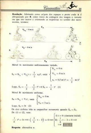 ir
h
& 99
I
Resolução: Adotando como origem dos espaços o ponto onde A 6
ultrapassado por B. como início da contagem dos tempos o instante
em que isto ocorre c orientando as trajetórias no sentido dos movi­
mentos, teremos:
Sa = S„ -f- V0 t -f- — aA
t2, onde
A A 2
S,. =: 0 m
V
,> 0 m/s
A
aA= 0,5 m/s2 = ---- m/s2
2
Logo, SA= — . — t2 = > SA= — t2 (1)
2 2 4
S,>ti - Dm
ü
Móvel B: movimento uniforme.
Sii = S„i{-f- Vj,t f onde
vV» = 3 m/s
Logo, S„ = 3t (2)
Os dois ciclistas irão se emparelhar novamente quando SA= S».
De (I) e (2), vem:
I) t = 0 s (instante inicial)
1 / 1  1
t2 = 3t = > t I ---- t - 3 ) = 0 = > ID — t - 3 = 0 = >
4 V 4 / 4 .
= > |t = 12 s
Resposta: alternativa e.
 