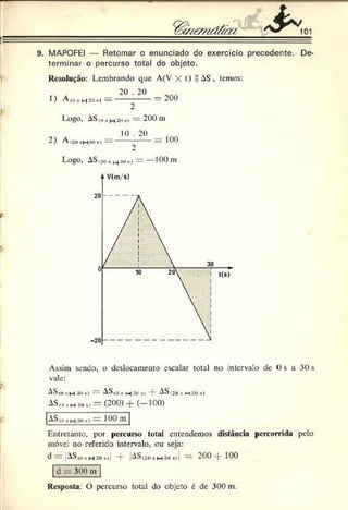 ¥
' ----------------------
9. MAPOFEI — Retomar o enunciado do exercício precedente. De­
terminar o percurso total do objeto.
Resolução: Lembrando que A(V X O = ^ S , temos:
2 0 .2 0
1) A(o*h aok ) —------------ —200
fr 2
Logo, ASfuR
H 2ô*) = 200 m
2) A !2ú )
—
|:ím«I—
10 . 20
= 100
Logo, AS(aoh(_^som— —100 m
V
Assim sendo, o deslocamento escalar total no intervalo de Os a 30 s
vale:
AS,0,1H 3üs) =: AS(0 , _j 2o “f- AS 120»m :10«I
A S ,0 »H .10»> = (2 0 0 ) -j- ( — 100)
ASii) ,h 3u») — 100 tu
Entretanto, por percurso total entendemos distância percorrida pelo
móvel no referido intervalo, ou seja:
d = |AS,o, H2on) “j- AS(2o•h só*ií — 200 -f- 100
d = 300 m
Resposta: C) percurso total do objeto é de 300 m.
 