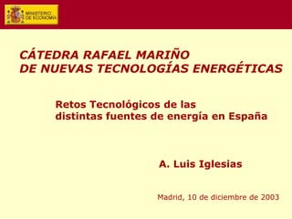 Retos Tecnológicos de las
distintas fuentes de energía en España
A. Luis Iglesias
Madrid, 10 de diciembre de 2003
CÁTEDRA RAFAEL MARIÑO
DE NUEVAS TECNOLOGÍAS ENERGÉTICAS
 