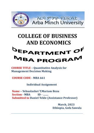 COLLEGE OF BUSINESS
AND ECONOMICS
COURSE TITLE – Quantitative Analysis for
Management Decision Making
COURSE CODE - MBA 661
Individual Assignment
Name – Yehualashet T.Mariam Bezu
Section - MBA ID - …….
Submitted to Daniel Tekle (Assistance Professor)
March, 2023
Ethiopia, Gofa Sawula
 