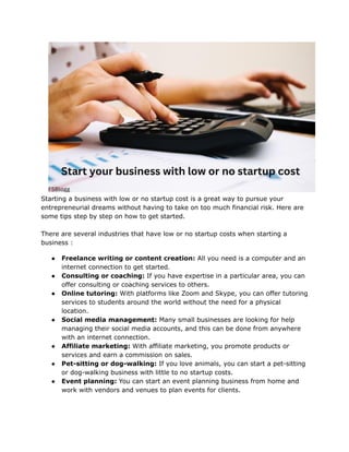 Starting a business with low or no startup cost is a great way to pursue your
entrepreneurial dreams without having to take on too much financial risk. Here are
some tips step by step on how to get started.
There are several industries that have low or no startup costs when starting a
business :
● Freelance writing or content creation: All you need is a computer and an
internet connection to get started.
● Consulting or coaching: If you have expertise in a particular area, you can
offer consulting or coaching services to others.
● Online tutoring: With platforms like Zoom and Skype, you can offer tutoring
services to students around the world without the need for a physical
location.
● Social media management: Many small businesses are looking for help
managing their social media accounts, and this can be done from anywhere
with an internet connection.
● Affiliate marketing: With affiliate marketing, you promote products or
services and earn a commission on sales.
● Pet-sitting or dog-walking: If you love animals, you can start a pet-sitting
or dog-walking business with little to no startup costs.
● Event planning: You can start an event planning business from home and
work with vendors and venues to plan events for clients.
 