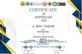 CERTIFICATE
Of
APPRECIAT
ION
Tl I IS cuu'nncx 1T IS PIHHJDI. PRJ:Sl:NTl:D TO
A. IBNU TASLIM
as a
PARTICIPAN
T
dlring the online sh.ring
session
"lnb'Oduotlon to Formation Pressure Acquisition &
Interpretation"
(lntroduotary Sarles Patrolaum Gaosolanoa ++J
.• on Sunday,
May 7
;�-�
t. llamrlani Ryta, S.T,
M.T
(Head ol ee.:.igy Engi
2023 via Zoom Cloud
Meeting
,A�
;> 1mo111us'i�Fhndo
[Commit,
 