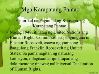 Mga Karapatang Pantao
Historikal na Pagunlad ng Konsepto ng
Karapatang Pantao
Noong 1948, itinatag ng United Nations ang
Human Rights Commissionsa pangunguna ni
Eleanor Roosevelt, asawa ng yumaong
Pangulong Franklin Roosevelt ng United
States. Sa pamamagitan ng naturang
komisyon, nilagdaan at ipinatupad ang
dokumentong tinawag naUniversal Declaration
of Human Rights.
 