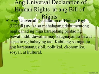 Ang Universal Declaration of
Human Rights at ang Bill of
Rights
 Ang Universal Declaration of Human Rights
(UDHR) ay isa sa mahalagang dokumentong
naglalahad ng mga karapatang pantao ng
bawat indibiduwalna may kaugnayan sa bawat
aspekto ng buhay ng tao. Kabilang sa mga ito
ang karapatang sibil, politikal, ekonomiko,
sosyal, at kultural.
 