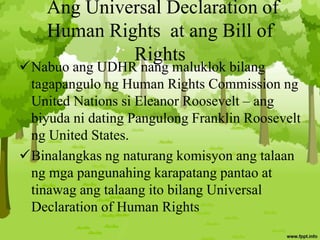 Ang Universal Declaration of
Human Rights at ang Bill of
Rights
Nabuo ang UDHR nang maluklok bilang
tagapangulo ng Human Rights Commission ng
United Nations si Eleanor Roosevelt – ang
biyuda ni dating Pangulong Franklin Roosevelt
ng United States.
Binalangkas ng naturang komisyon ang talaan
ng mga pangunahing karapatang pantao at
tinawag ang talaang ito bilang Universal
Declaration of Human Rights
 