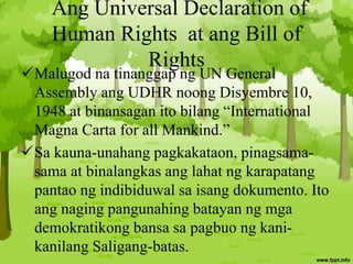 Ang Universal Declaration of
Human Rights at ang Bill of
Rights
Malugod na tinanggap ng UN General
Assembly ang UDHR noong Disyembre 10,
1948 at binansagan ito bilang “International
Magna Carta for all Mankind.”
Sa kauna-unahang pagkakataon, pinagsama-
sama at binalangkas ang lahat ng karapatang
pantao ng indibiduwal sa isang dokumento. Ito
ang naging pangunahing batayan ng mga
demokratikong bansa sa pagbuo ng kani-
kanilang Saligang-batas.
 