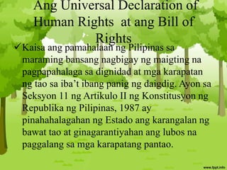 Ang Universal Declaration of
Human Rights at ang Bill of
Rights
Kaisa ang pamahalaan ng Pilipinas sa
maraming bansang nagbigay ng maigting na
pagpapahalaga sa dignidad at mga karapatan
ng tao sa iba’t ibang panig ng daigdig. Ayon sa
Seksyon 11 ng Artikulo II ng Konstitusyon ng
Republika ng Pilipinas, 1987 ay
pinahahalagahan ng Estado ang karangalan ng
bawat tao at ginagarantiyahan ang lubos na
paggalang sa mga karapatang pantao.
 