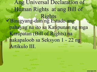 Ang Universal Declaration of
Human Rights at ang Bill of
Rights
Binigyang-diin ng Estado ang
pahayag na ito sa Katipunan ng mga
Karapatan (Bill of Rights) na
nakapaloob sa Seksyon 1 - 22 ng
Artikulo III.
 