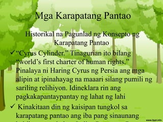 Mga Karapatang Pantao
Historikal na Pagunlad ng Konsepto ng
Karapatang Pantao
“Cyrus Cylinder.” Tinagurian ito bilang
“world’s first charter of human rights.”
Pinalaya ni Haring Cyrus ng Persia ang mga
alipin at ipinahayag na maaari silang pumili ng
sariling relihiyon. Idineklara rin ang
pagkakapantaypantay ng lahat ng lahi
 Kinakitaan din ng kaisipan tungkol sa
karapatang pantao ang iba pang sinaunang
 