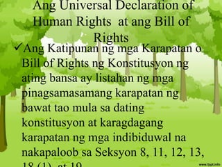 Ang Universal Declaration of
Human Rights at ang Bill of
Rights
Ang Katipunan ng mga Karapatan o
Bill of Rights ng Konstitusyon ng
ating bansa ay listahan ng mga
pinagsamasamang karapatan ng
bawat tao mula sa dating
konstitusyon at karagdagang
karapatan ng mga indibiduwal na
nakapaloob sa Seksyon 8, 11, 12, 13,
 
