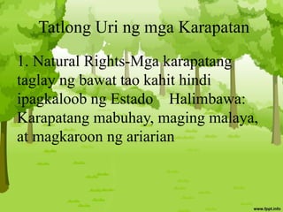 Tatlong Uri ng mga Karapatan
1. Natural Rights-Mga karapatang
taglay ng bawat tao kahit hindi
ipagkaloob ng Estado Halimbawa:
Karapatang mabuhay, maging malaya,
at magkaroon ng ariarian
 