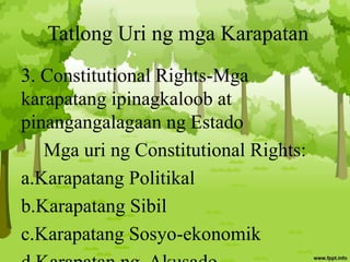 Tatlong Uri ng mga Karapatan
3. Constitutional Rights-Mga
karapatang ipinagkaloob at
pinangangalagaan ng Estado
Mga uri ng Constitutional Rights:
a.Karapatang Politikal
b.Karapatang Sibil
c.Karapatang Sosyo-ekonomik
 