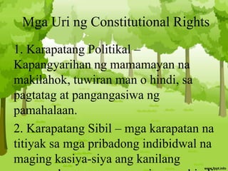 Mga Uri ng Constitutional Rights
1. Karapatang Politikal –
Kapangyarihan ng mamamayan na
makilahok, tuwiran man o hindi, sa
pagtatag at pangangasiwa ng
pamahalaan.
2. Karapatang Sibil – mga karapatan na
titiyak sa mga pribadong indibidwal na
maging kasiya-siya ang kanilang
 