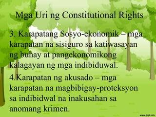 Mga Uri ng Constitutional Rights
3. Karapatang Sosyo-ekonomik – mga
karapatan na sisiguro sa katiwasayan
ng buhay at pangekonomikong
kalagayan ng mga indibiduwal.
4.Karapatan ng akusado – mga
karapatan na magbibigay-proteksyon
sa indibidwal na inakusahan sa
anomang krimen.
 