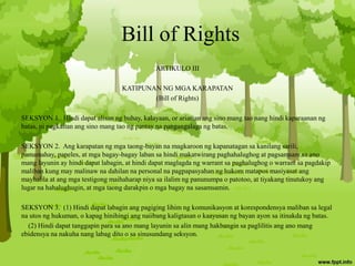 Bill of Rights
ARTIKULO III
KATIPUNAN NG MGA KARAPATAN
(Bill of Rights)
SEKSYON 1. Hindi dapat alisan ng buhay, kalayaan, or ariarian ang sino mang tao nang hindi kaparaanan ng
batas, ni pagkaitan ang sino mang tao ng pantay na pangangalaga ng batas.
SEKSYON 2. Ang karapatan ng mga taong-bayan na magkaroon ng kapanatagan sa kanilang sarili,
pamamahay, papeles, at mga bagay-bagay laban sa hindi makatwirang paghahalughog at pagsamsam sa ano
mang layunin ay hindi dapat labagin, at hindi dapat maglagda ng warrant sa paghalughog o warrant sa pagdakip
maliban kung may malinaw na dahilan na personal na pagpapasyahan ng hukom matapos masiyasat ang
mayhabla at ang mga testigong maihaharap niya sa ilalim ng panunumpa o patotoo, at tiyakang tinutukoy ang
lugar na hahalughugin, at mga taong darakpin o mga bagay na sasamsamin.
SEKSYON 3. (1) Hindi dapat labagin ang pagiging lihim ng komunikasyon at korespondensya maliban sa legal
na utos ng hukuman, o kapag hinihingi ang naiibang kaligtasan o kaayusan ng bayan ayon sa itinakda ng batas.
(2) Hindi dapat tanggapin para sa ano mang layunin sa alin mang hakbangin sa paglilitis ang ano mang
ebidensya na nakuha nang labag dito o sa sinusundang seksyon.
 
