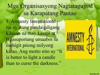 Mga Organisasyong Nagtataguyod
sa Karapatang Pantao
1. Amnesty International –
ito ay isang pandaigdigang
kilusan na may kasapi at
tagasuportang umaabot sa
mahigit pitong milyong
katao. Ang motto nito ay “It
is better to light a candle
than to curse the darkness.”
•
 