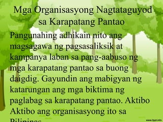 Mga Organisasyong Nagtataguyod
sa Karapatang Pantao
Pangunahing adhikain nito ang
magsagawa ng pagsasaliksik at
kampanya laban sa pang-aabuso ng
mga karapatang pantao sa buong
daigdig. Gayundin ang mabigyan ng
katarungan ang mga biktima ng
paglabag sa karapatang pantao. Aktibo
Aktibo ang organisasyong ito sa
 
