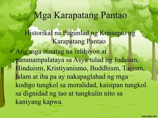 Mga Karapatang Pantao
Historikal na Pagunlad ng Konsepto ng
Karapatang Pantao
Ang mga itinatag na relihiyon at
pananampalataya sa Asya tulad ng Judaism,
Hinduism, Kristiyanismo, Buddhism, Taoism,
Islam at iba pa ay nakapaglahad ng mga
kodigo tungkol sa moralidad, kaisipan tungkol
sa dignidad ng tao at tungkulin nito sa
kaniyang kapwa.
 