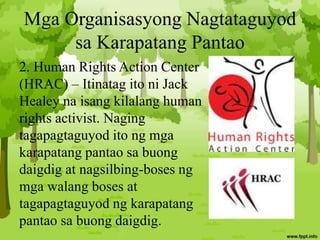 Mga Organisasyong Nagtataguyod
sa Karapatang Pantao
2. Human Rights Action Center
(HRAC) – Itinatag ito ni Jack
Healey na isang kilalang human
rights activist. Naging
tagapagtaguyod ito ng mga
karapatang pantao sa buong
daigdig at nagsilbing-boses ng
mga walang boses at
tagapagtaguyod ng karapatang
pantao sa buong daigdig.
 