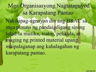 Mga Organisasyong Nagtataguyod
sa Karapatang Pantao
Nakikipag-ugnayan din ang HRAC sa
mga pinuno ng pandaigdigang sining
tulad sa musika, teatro, pelikula, at
maging ng printed material upang
maipalaganap ang kahalagahan ng
karapatang pantao.
 
