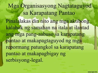 Mga Organisasyong Nagtataguyod
sa Karapatang Pantao
Pinalalakas din nito ang mga aktibong
kalahok ng samahan na itala at ilantad
ang mga pang-aabuso sa karapatang
pantao at makapagtaguyod ng mga
repormang patungkol sa karapatang
pantao at makapagbigay ng
serbisyong-legal.
 