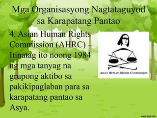 Mga Organisasyong Nagtataguyod
sa Karapatang Pantao
4. Asian Human Rights
Commission (AHRC) –
Itinatag ito noong 1984
ng mga tanyag na
grupong aktibo sa
pakikipaglaban para sa
karapatang pantao sa
Asya.
 