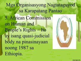 Mga Organisasyong Nagtataguyod
sa Karapatang Pantao
5. African Commission
on Human and
People’s Rights – Ito
ay isang quasi-judicial
body na pinasinayaan
noong 1987 sa
Ethiopia.
 