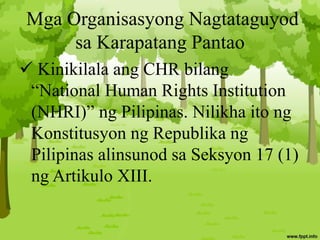 Mga Organisasyong Nagtataguyod
sa Karapatang Pantao
 Kinikilala ang CHR bilang
“National Human Rights Institution
(NHRI)” ng Pilipinas. Nilikha ito ng
Konstitusyon ng Republika ng
Pilipinas alinsunod sa Seksyon 17 (1)
ng Artikulo XIII.
 