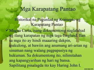 Mga Karapatang Pantao
Historikal na Pagunlad ng Konsepto ng
Karapatang Pantao
Magna Carta, isang dokumentong naglalahad
ng ilang karapatan ng mga taga-England. Ilan
sa mga ito ay hindi maaaring dakpin,
ipakulong, at bawiin ang anumang ari-arian ng
sinuman nang walang pagpapasiya ng
hukuman. Sa dokumentong ito, nilimitahan
ang kapangyarihan ng hari ng bansa.
Sapilitang pinalagda ito kay Haring John I.
 