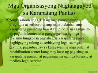 Mga Organisasyong Nagtataguyod
sa Karapatang Pantao
 Nagkakaloob ang CHR ng mga pangunahing
programa at serbisyo upang maprotektahan ang
karapatang pantao ng bawat Pilipino. Ilan sa mga ito
ay pagdodokumento at pangangasiwa ng mga
reklamo tungkol sa paglabag sa karapatang pantao,
pagbigay ng tulong at serbisyong legal sa mga
biktima, pagsubaybay sa kalagayan ng mga piitan at
rehabilitation center kung may kaso ng paglabag sa
karapatang pantao, at pagsasagawa ng mga forensic at
medico-legal service.
 
