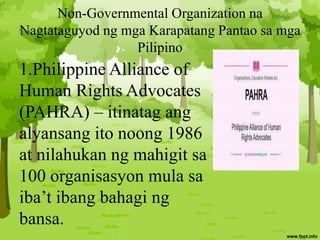 Non-Governmental Organization na
Nagtataguyod ng mga Karapatang Pantao sa mga
Pilipino
1.Philippine Alliance of
Human Rights Advocates
(PAHRA) – itinatag ang
alyansang ito noong 1986
at nilahukan ng mahigit sa
100 organisasyon mula sa
iba’t ibang bahagi ng
bansa.
 