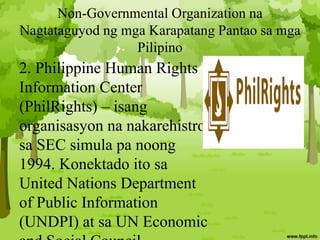 Non-Governmental Organization na
Nagtataguyod ng mga Karapatang Pantao sa mga
Pilipino
2. Philippine Human Rights
Information Center
(PhilRights) – isang
organisasyon na nakarehistro
sa SEC simula pa noong
1994. Konektado ito sa
United Nations Department
of Public Information
(UNDPI) at sa UN Economic
 