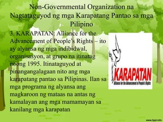 Non-Governmental Organization na
Nagtataguyod ng mga Karapatang Pantao sa mga
Pilipino
3. KARAPATAN: Alliance for the
Advancement of People’s Rights – ito
ay alyansa ng mga indibidwal,
organisasyon, at grupo na itinatag
noong 1995. Itinataguyod at
pinangangalagaan nito ang mga
karapatang pantao sa Pilipinas. Ilan sa
mga programa ng alyansa ang
magkaroon ng mataas na antas ng
kamalayan ang mga mamamayan sa
kanilang mga karapatan
 