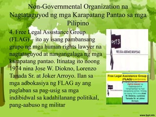 Non-Governmental Organization na
Nagtataguyod ng mga Karapatang Pantao sa mga
Pilipino
4. Free Legal Assistance Group
(FLAG) – ito ay isang pambansang
grupo ng mga human rights lawyer na
nagtataguyod at nangangalaga ng mga
karapatang pantao. Itinatag ito noong
1974 nina Jose W. Diokno, Lorenzo
Tanada Sr. at Joker Arroyo. Ilan sa
mga adbokasiya ng FLAG ay ang
paglaban sa pag-usig sa mga
indibidwal sa kadahilanang politikal,
pang-aabuso ng militar
 