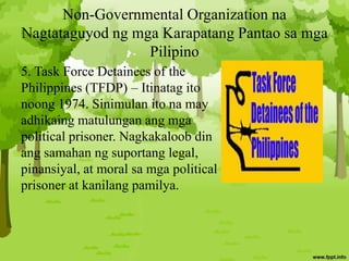 Non-Governmental Organization na
Nagtataguyod ng mga Karapatang Pantao sa mga
Pilipino
5. Task Force Detainees of the
Philippines (TFDP) – Itinatag ito
noong 1974. Sinimulan ito na may
adhikaing matulungan ang mga
political prisoner. Nagkakaloob din
ang samahan ng suportang legal,
pinansiyal, at moral sa mga political
prisoner at kanilang pamilya.
 
