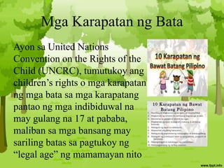 Mga Karapatan ng Bata
Ayon sa United Nations
Convention on the Rights of the
Child (UNCRC), tumutukoy ang
children’s rights o mga karapatan
ng mga bata sa mga karapatang
pantao ng mga indibiduwal na
may gulang na 17 at pababa,
maliban sa mga bansang may
sariling batas sa pagtukoy ng
“legal age” ng mamamayan nito
 
