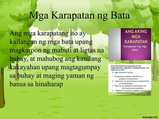 Mga Karapatan ng Bata
Ang mga karapatang ito ay
kailangan ng mga bata upang
magkaroon ng mabuti at ligtas na
buhay, at mahubog ang kanilang
kakayahan upang magtagumpay
sa buhay at maging yaman ng
bansa sa hinaharap
 