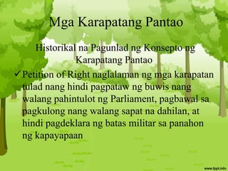 Mga Karapatang Pantao
Historikal na Pagunlad ng Konsepto ng
Karapatang Pantao
Petition of Right naglalaman ng mga karapatan
tulad nang hindi pagpataw ng buwis nang
walang pahintulot ng Parliament, pagbawal sa
pagkulong nang walang sapat na dahilan, at
hindi pagdeklara ng batas militar sa panahon
ng kapayapaan
 