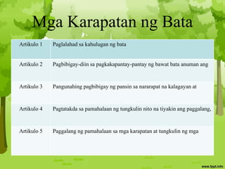 Mga Karapatan ng Bata
Artikulo 1 Paglalahad sa kahulugan ng bata
Artikulo 2 Pagbibigay-diin sa pagkakapantay-pantay ng bawat bata anuman ang
Artikulo 3 Pangunahing pagbibigay ng pansin sa nararapat na kalagayan at
Artikulo 4 Pagtatakda sa pamahalaan ng tungkulin nito na tiyakin ang paggalang,
Artikulo 5 Paggalang ng pamahalaan sa mga karapatan at tungkulin ng mga
 