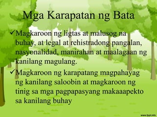 Mga Karapatan ng Bata
Magkaroon ng ligtas at malusog na
buhay, at legal at rehistradong pangalan,
nasyonalidad, manirahan at maalagaan ng
kanilang magulang.
Magkaroon ng karapatang magpahayag
ng kanilang saloobin at magkaroon ng
tinig sa mga pagpapasyang makaaapekto
sa kanilang buhay
 