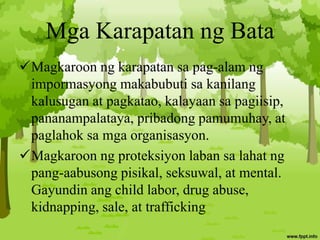 Mga Karapatan ng Bata
Magkaroon ng karapatan sa pag-alam ng
impormasyong makabubuti sa kanilang
kalusugan at pagkatao, kalayaan sa pagiisip,
pananampalataya, pribadong pamumuhay, at
paglahok sa mga organisasyon.
Magkaroon ng proteksiyon laban sa lahat ng
pang-aabusong pisikal, seksuwal, at mental.
Gayundin ang child labor, drug abuse,
kidnapping, sale, at trafficking
 