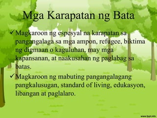 Mga Karapatan ng Bata
Magkaroon ng espesyal na karapatan sa
pangangalaga sa mga ampon, refugee, biktima
ng digmaan o kaguluhan, may mga
kapansanan, at naakusahan ng paglabag sa
batas.
Magkaroon ng mabuting pangangalagang
pangkalusugan, standard of living, edukasyon,
libangan at paglalaro.
 