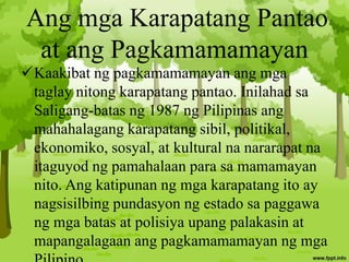 Ang mga Karapatang Pantao
at ang Pagkamamamayan
Kaakibat ng pagkamamamayan ang mga
taglay nitong karapatang pantao. Inilahad sa
Saligang-batas ng 1987 ng Pilipinas ang
mahahalagang karapatang sibil, politikal,
ekonomiko, sosyal, at kultural na nararapat na
itaguyod ng pamahalaan para sa mamamayan
nito. Ang katipunan ng mga karapatang ito ay
nagsisilbing pundasyon ng estado sa paggawa
ng mga batas at polisiya upang palakasin at
mapangalagaan ang pagkamamamayan ng mga
 