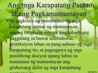 Ang mga Karapatang Pantao
at ang Pagkamamamayan
Sa pagkilala ng pamahalaan ng mga
karapatang pantao ng mamamayan,
naging tungkulin nito na ipagkaloob ang
paggalang sa bawat indibiduwal,
proteksiyon laban sa pang-aabuso ng mga
karapatang ito, at pagsagawa ng mga
positibong aksiyon upang lubos na
matamasa ng mamamayan ang
ginhawang dulot ng mga karapatang
 