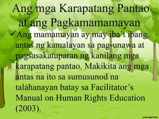 Ang mga Karapatang Pantao
at ang Pagkamamamayan
Ang mamamayan ay may iba’t ibang
antas ng kamalayan sa pag-unawa at
pagsasakatuparan ng kanilang mga
karapatang pantao. Makikita ang mga
antas na ito sa sumusunod na
talahanayan batay sa Facilitator’s
Manual on Human Rights Education
(2003).
 