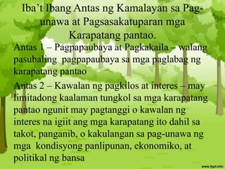 Iba’t Ibang Antas ng Kamalayan sa Pag-
unawa at Pagsasakatuparan mga
Karapatang pantao.
Antas 1 – Pagpapaubaya at Pagkakaila – walang
pasubaling pagpapaubaya sa mga paglabag ng
karapatang pantao
Antas 2 – Kawalan ng pagkilos at interes – may
limitadong kaalaman tungkol sa mga karapatang
pantao ngunit may pagtanggi o kawalan ng
interes na igiit ang mga karapatang ito dahil sa
takot, panganib, o kakulangan sa pag-unawa ng
mga kondisyong panlipunan, ekonomiko, at
politikal ng bansa
 